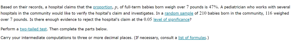 Based on their records, a hospital claims that the proportion, p, of full-term babies born weigh over 7 pounds is 47%. A pediatrician who works with several
hospitals in the community would like to verify the hopital's claim and investigates. In a random sample of 210 babies born in the community, 116 weighed
over 7 pounds. Is there enough evidence to reject the hospital's claim at the 0.05 level of significance?
Perform a two-tailed test. Then complete the parts below.
Carry your intermediate computations to three or more decimal places. (If necessary, consult a list of formulas.)