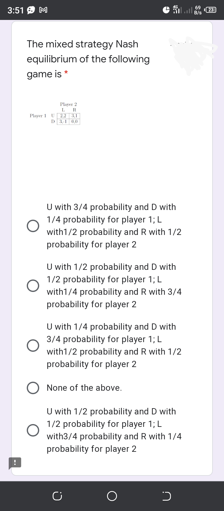 3:51 9 M
23
The mixed strategy Nash
equilibrium of the following
*
game is
Player 2
R.
L
Player 1 U 2,2 3,1
D 3.-1 0.0
U with 3/4 probability and D with
1/4 probability for player 1; L
with1/2 probability and
probability for player 2
with 1/2
U with 1/2 probability and D with
1/2 probability for player 1; L
with1/4 probability and R with 3/4
probability for player 2
U with 1/4 probability and D with
3/4 probability for player 1; L
with1/2 probability and R with 1/2
probability for player 2
O None of the above.
U with 1/2 probability and D with
1/2 probability for player 1; L
with3/4 probability and R with 1/4
probability for player 2
