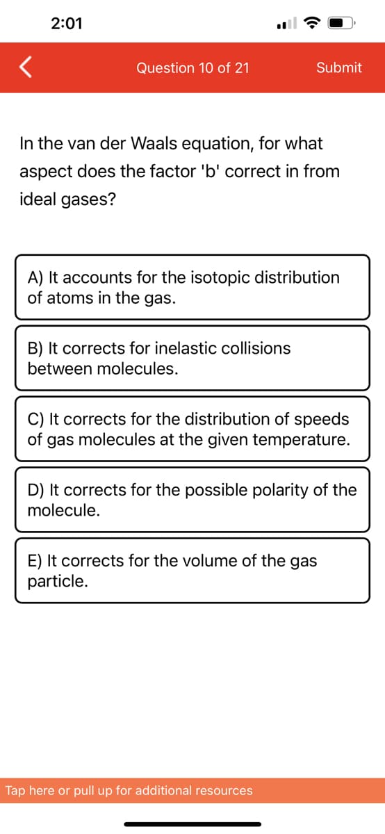 2:01
Question 10 of 21
In the van der Waals equation, for what
aspect does the factor 'b' correct in from
ideal gases?
Submit
A) It accounts for the isotopic distribution
of atoms in the gas.
B) It corrects for inelastic collisions
between molecules.
C) It corrects for the distribution of speeds
of gas molecules at the given temperature.
D) It corrects for the possible polarity of the
molecule.
E) It corrects for the volume of the gas
particle.
Tap here or pull up for additional resources