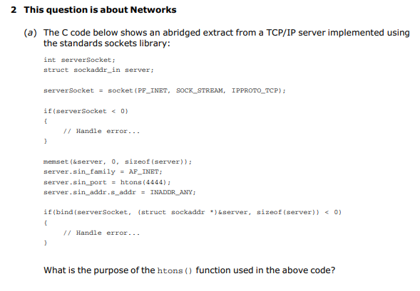 2 This question is about Networks
(a) The C code below shows an abridged extract from a TCP/IP server implemented using
the standards sockets library:
int serversocket;
struct sockaddr_in server;
serverSocket = socket (PF_INET, SOCK_STREAM, IPPROTO_TCP):
if(serversocket < 0)
// Handle error...
memset (&server, 0, sizeof (server) );
server.sin_family = AF_INET;
server.sin_port = htons (4444);
server.sin_addr.s_addr = INADDR_ANY;
if (bind (serverSocket, (struct sockaddr *) &server, sizeof (server)) < 0)
// Handle error...
What is the purpose of the htons () function used in the above code?
