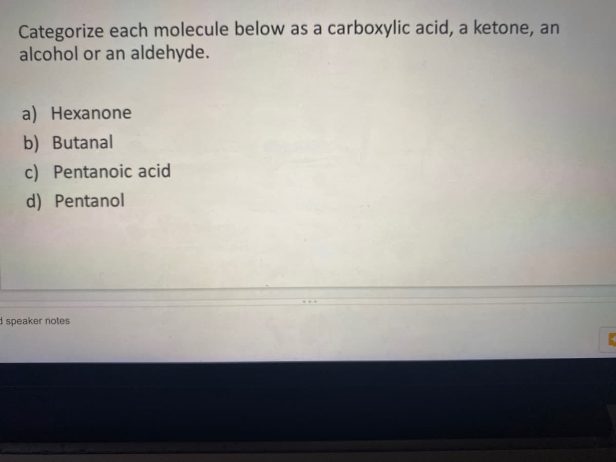 Categorize each molecule below as a carboxylic acid, a ketone, an
alcohol or an aldehyde.
a) Hexanone
b) Butanal
c) Pentanoic acid
d) Pentanol
d speaker notes
