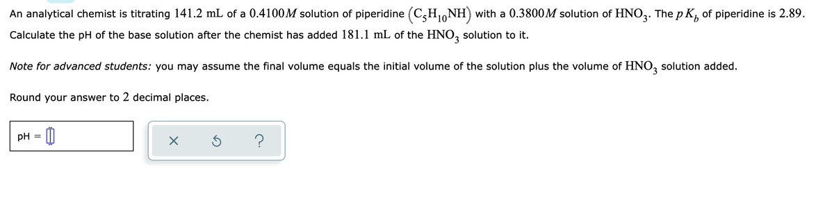 An analytical chemist is titrating 141.2 mL of a 0.4100M solution of piperidine (C,H1,NH) with a 0.3800M solution of HNO,. The p K, of piperidine is 2.89.
Calculate the pH of the base solution after the chemist has added 181.1 mL of the HNO, solution to it.
Note for advanced students: you may assume the final volume equals the initial volume of the solution plus the volume of HNO, solution added.
Round your answer to 2 decimal places.
pH = |
