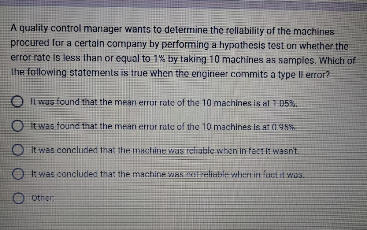 A quality control manager wants to determine the reliability of the machines
procured for a certain company by performing a hypothesis test on whether the
error rate is less than or equal to 1% by taking 10 machines as samples. Which of
the following statements is true when the engineer commits a type II error?
O It was found that the mean error rate of the 10 machines is at 1.05%.
OIt was found that the mean error rate of the 10 machines is at 0.95%.
O It was concluded that the machine was reliable when in fact it wasn't.
O It was concluded that the machine was not reliable when in fact it was.
O Other: