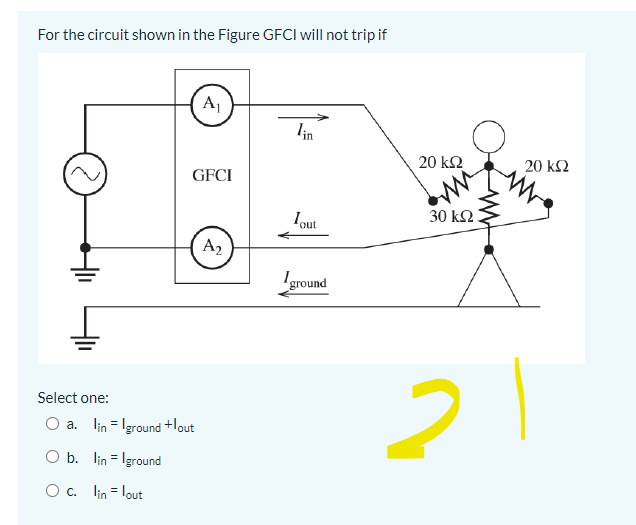 For the circuit shown in the Figure GFCI will not trip if
A1
in
20 k2
20 k2
GFCI
Iout
30 k2.
A2
ground
Select one:
O a. lin = Iground +lout
O b. lin = Iground
O c. lin = lout
