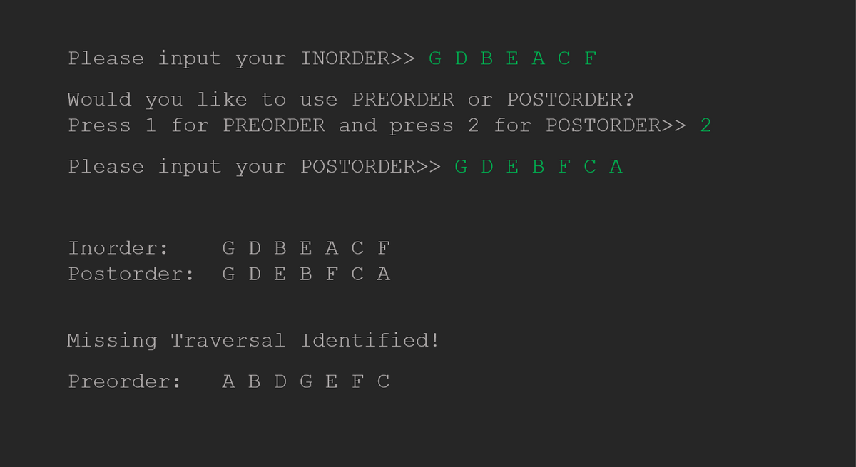 Please input your INORDER>> G D BEAC F
Would you like to use PREORDER or POSTORDER?
Press 1 for PREORDER and press 2 for POSTORDER>> 2
Please input your POSTORDER>> G D E B F C A
Inorder:
G D BE A C F
Postorder: G DE B F C A
Missing Traversal Identified!
Preorder: A B D G E F C