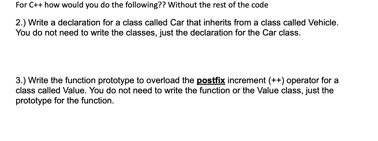 For C++ how would you do the following?? Without the rest of the code
2.) Write a declaration for a class called Car that inherits from a class called Vehicle.
You do not need to write the classes, just the declaration for the Car class.
3.) Write the function prototype to overload the postfix increment (++) operator for a
class called Value. You do not need to write the function or the Value class, just the
prototype for the function.
