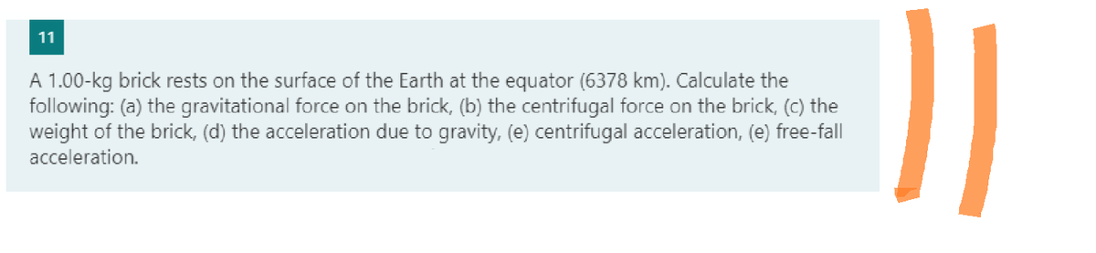 11
A 1.00-kg brick rests on the surface of the Earth at the equator (6378 km). Calculate the
following: (a) the gravitational force on the brick, (b) the centrifugal force on the brick, (c) the
weight of the brick, (d) the acceleration due to gravity, (e) centrifugal acceleration, (e) free-fall
acceleration.