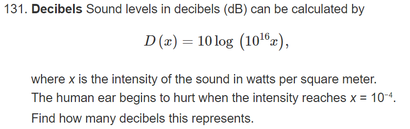 131. Decibels Sound levels in decibels (dB) can be calculated by
D (x) = 10 log (10®x),
where x is the intensity of the sound in watts per square meter.
The human ear begins to hurt when the intensity reaches x = 10-4.
Find how many decibels this represents.
