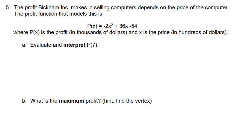 5. The profit Bickham Inc. makes in selling computers depends on the price of the computer.
The profit function that models this is
P(x) = -2x2 + 36x -54
where P(x) is the profit (in thousands of dollars) and x is the price (in hundreds of dollars).
a. Evaluate and interpret P(7)
b. What is the maximum profit? (hint: find the vertex)
