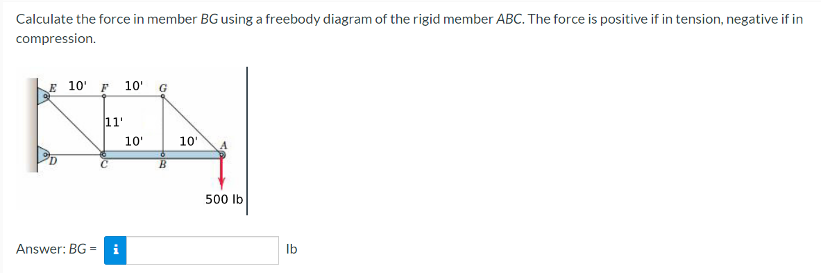 Calculate the force in member BG using a freebody diagram of the rigid member ABC. The force is positive if in tension, negative if in
compression.
E 10' F 10' G
11'
KEN
10'
10'
Answer: BG= i
500 lb
lb