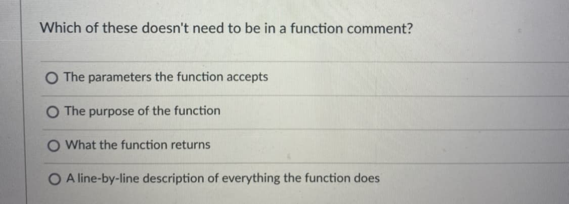Which of these doesn't need to be in a function comment?
O The parameters the function accepts
The purpose of the function
What the function returns
O A line-by-line description of everything the function does
