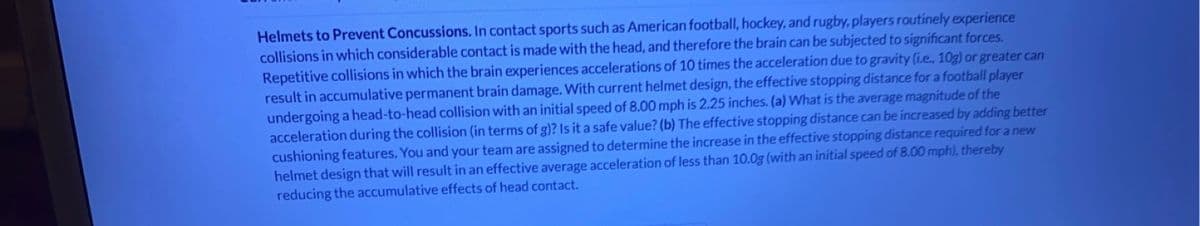 Helmets to Prevent Concussions. In contact sports such as American football, hockey, and rugby, players routinely experience
collisions in which considerable contact is made with the head, and therefore the brain can be subjected to significant forces.
Repetitive collisions in which the brain experiences accelerations of 10 times the acceleration due to gravity (i.e., 10g) or greater can
result in accumulative permanent brain damage. With current helmet design, the effective stopping distance for a football player
undergoing a head-to-head collision with an initial speed of 8.00 mph is 2.25 inches. (a) What is the average magnitude of the
acceleration during the collision (in terms of g)? Is it a safe value? (b) The effective stopping distance can be increased by adding better
cushioning features. You and your team are assigned to determine the increase in the effective stopping distance required for a new
helmet design that will result in an effective average acceleration of less than 10.0g (with an initial speed of 8.00 mph), thereby
reducing the accumulative effects of head contact.