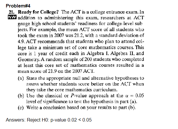 Problem#4
21. Ready for College? The ACT is a college entrance exam. In
NW addition to administering this exam, researchers at ACT
gauge high school students' readiness for college-level sub
jects. For example, the mean ACT score of all students who
took the exam in 2007 was 21.2, with a standard deviation of
4.9. ACT recommends that students who plan to attend col-
lege take a minimum set of core mathematics courses. This
core is 1 year of credit each in Algebra I. Algebra II, and
Geometry. A random sample of 200 students who completed
at least this core set of mathematics courses resulted in a
mean score of 21.9 on the 2007 ACT.
(a) State the appropriate null and alternative hypotheses to
assess whether students score better on the ACT when
they take the core mathematics curriculum.
(b) Use the classical or P-value approach at the a = 0.05
level of significance to test the hypothesis in part (a).
(c) Write a conclusion based on your results to part (b).
Answers: Reject H0: p-value 0.02 < 0.05