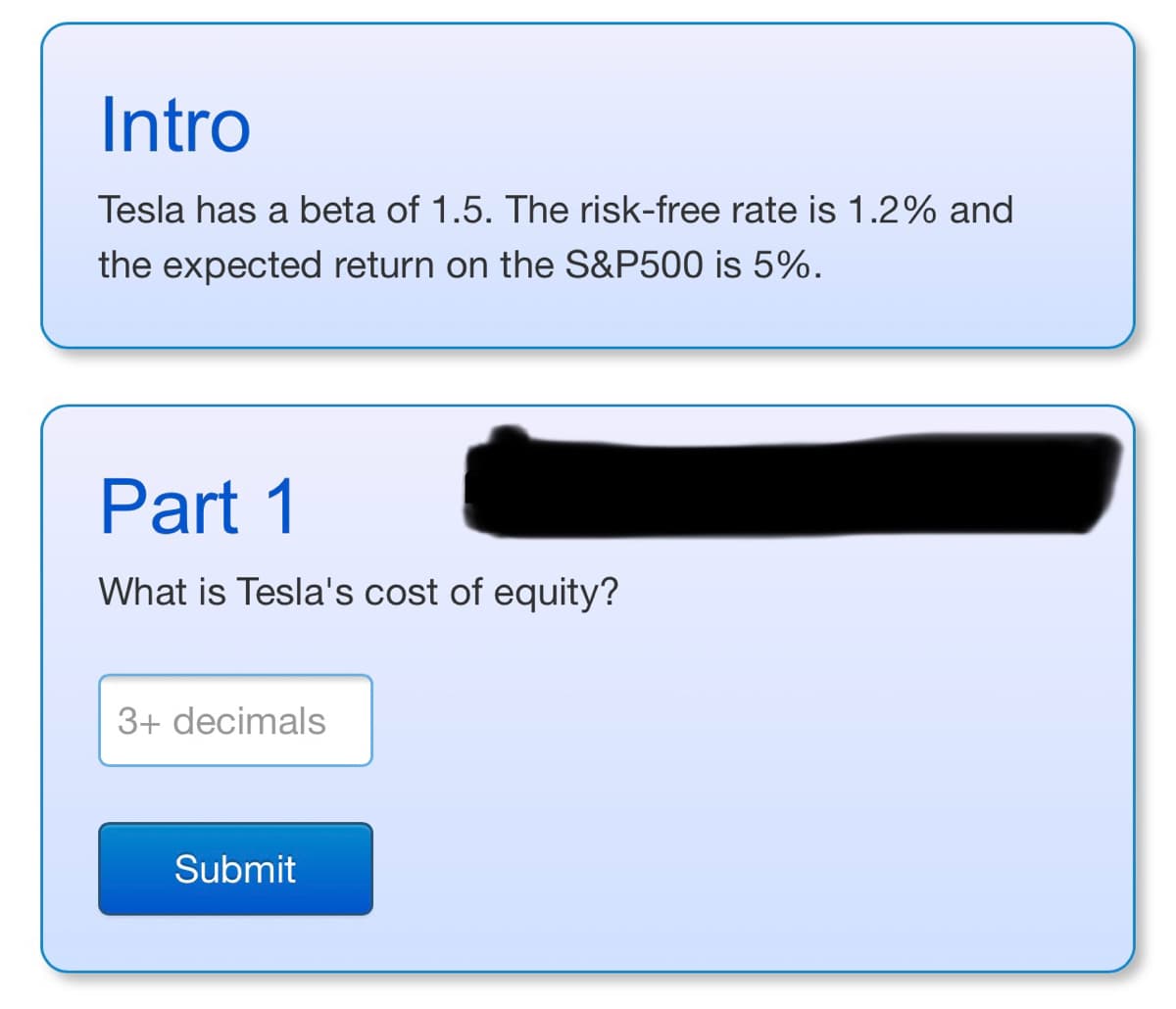 Intro
Tesla has a beta of 1.5. The risk-free rate is 1.2% and
the expected return on the S&P500 is 5%.
Part 1
What is Tesla's cost of equity?
3+ decimals
Submit