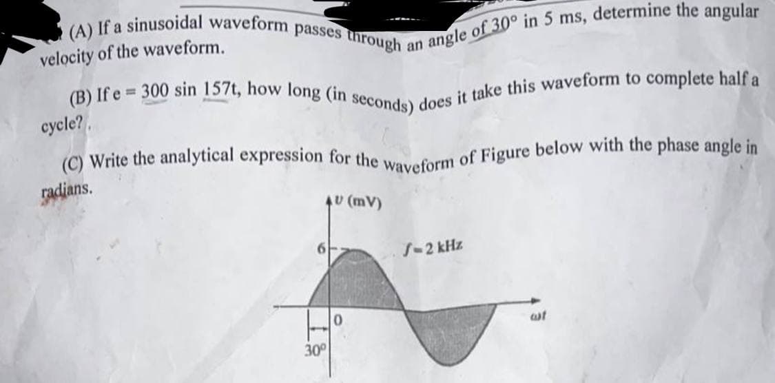 (A) If a sinusoidal waveform passes through a
velocity of the waveform.
(B) If e 300 sin 157t, how long (in seconds) does it take this waveform to complete half a
cycle?
(C) Write the analytical expression for the waveform of Figure below with the phase angle in
radians.
AU (MV)
angle of 30° in 5 ms, determine the angular
30°
0
S-2 kHz