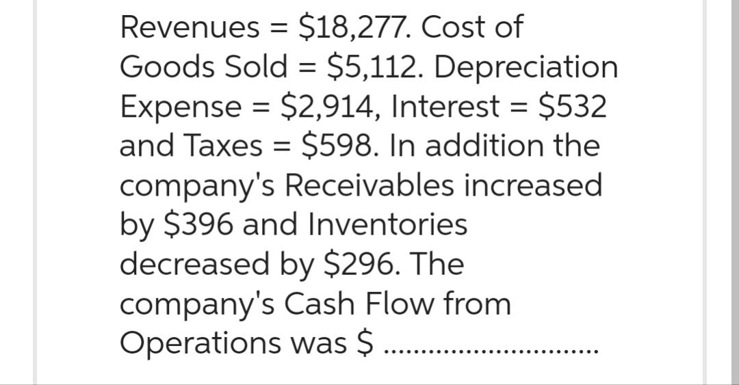 Revenues = $18,277. Cost of
Goods Sold = $5,112. Depreciation
Expense = $2,914, Interest = $532
and Taxes = $598. In addition the
company's Receivables increased
by $396 and Inventories
decreased by $296. The
company's Cash Flow from
Operations was $
......