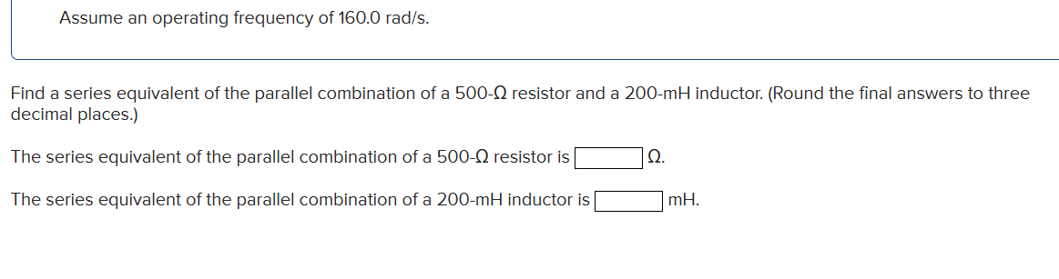 Assume an operating frequency of 160.0 rad/s.
Find a series equivalent of the parallel combination of a 500- resistor and a 200-mH inductor. (Round the final answers to three
decimal places.)
The series equivalent of the parallel combination of a 500- resistor is
The series equivalent of the parallel combination of a 200-mH inductor is
Ω.
mH.