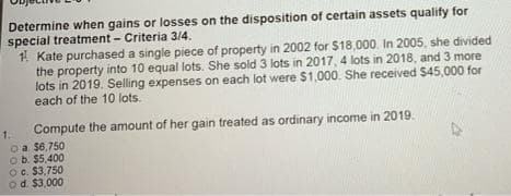 Determine when gains or losses on the disposition of certain assets qualify for
special treatment - Criteria 3/4.
1 Kate purchased a single piece of property in 2002 for $18,000. In 2005, she divided
the property into 10 equal lots. She sold 3 lots in 2017, 4 lots in 2018, and 3 more
lots in 2019. Selling expenses on each lot were $1,000. She received $45,000 for
each of the 10 lots.
Compute the amount of her gain treated as ordinary income in 2019.
oa $6,750
Ob. $5,400
Oc. $3,750
od. $3,000
1.
47
