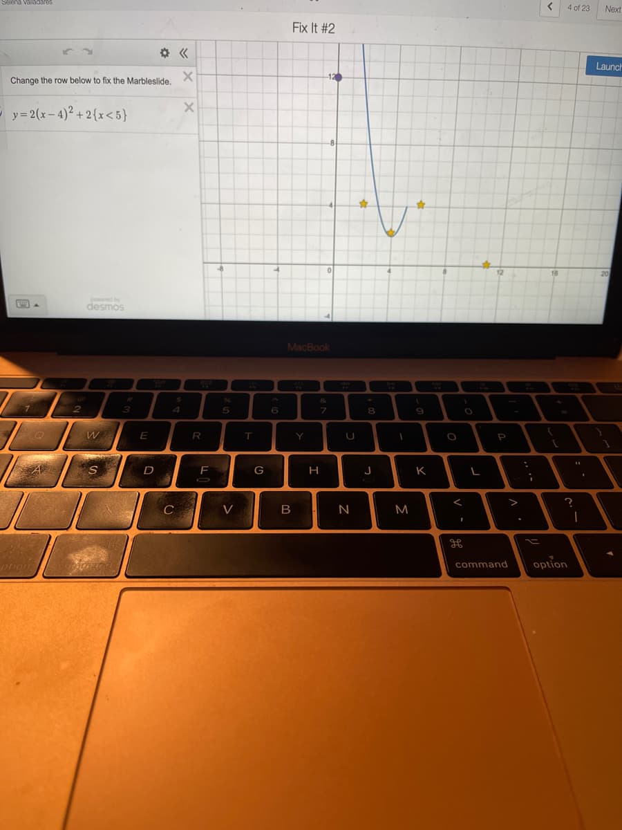 Selena Valladares
Change the row below to fix the Marbleslide.
y = 2(x-4)² +2{x<5}
powered by
"ARRA
desmos
2
W
Megy
S
A
ption COUD
3
E
D
4
C
X
X
$
R
F
5
V
T
G
6
Fix It #2
12
MacBook
#
&
7
B
Y
H
U
N
✩
8
J
DHI
I
M
9
K
00
O
O
L
P
<
command
.
:
i
=
<
16
(
[
4 of 23
?
1
option
Next
Launch
20
V
1