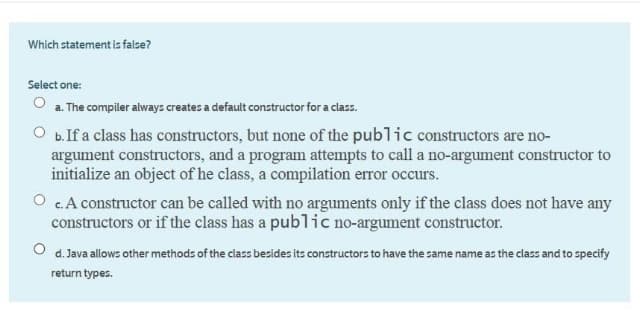 Which statement is false?
Select one:
a. The compiler always creates a default constructor for a class.
O b.If a class has constructors, but none of the public constructors are no-
argument constructors, and a program attempts to call a no-argument constructor to
initialize an object of he class, a compilation error occurs.
O c.A constructor can be called with no arguments only if the class does not have any
constructors or if the class has a public no-argument constructor.
O d. Java allows other methods of the class besides its constructors to have the same name as the class and to specify
return types.
