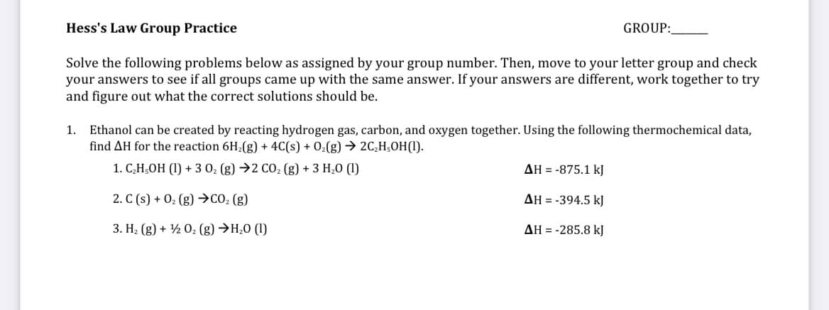 Hess's Law Group Practice
GROUP:
Solve the following problems below as assigned by your group number. Then, move to your letter group and check
your answers to see if all groups came up with the same answer. If your answers are different, work together to try
and figure out what the correct solutions should be.
1. Ethanol can be created by reacting hydrogen gas, carbon, and oxygen together. Using the following thermochemical data,
find AH for the reaction 6H2(g) + 4C(s) + 02(g) → 2C,H;OH(1).
1. C,H,OH (1) + 3 0 (g) →2 CO, (g) + 3 H,0 (1)
AH = -875.1 kJ
2. C (s) + 02 (g) →CO: (g)
AH = -394.5 kJ
3. H2 (g) + ½ 0; (g) →H,0 (1)
AH = -285.8 kJ
