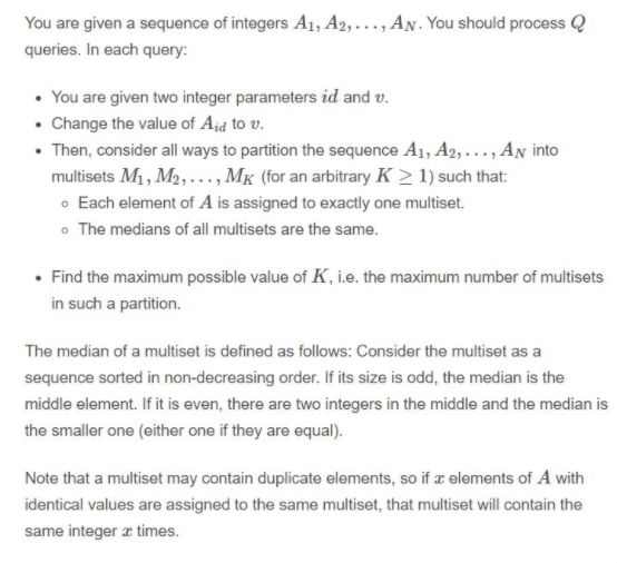 You are given a sequence of integers A1, A2,..., AN. You should process Q
queries. In each query:
• You are given two integer parameters id and v.
• Change the value of Ajd to v.
• Then, consider all ways to partition the sequence A1, A2, ..., An into
multisets M1, M2,..., MK (for an arbitrary K > 1) such that:
o Each element of A is assigned to exactly one multiset.
• The medians of all multisets are the same.
• Find the maximum possible value of K, i.e. the maximum number of multisets
in such a partition.
The median of a multiset is defined as follows: Consider the multiset as a
sequence sorted in non-decreasing order. If its size is odd, the median is the
middle element. If it is even, there are two integers in the middle and the median is
the smaller one (either one if they are equal).
Note that a multiset may contain duplicate elements, so if a elements of A with
identical values are assigned to the same multiset, that multiset will contain the
same integer æ times.
