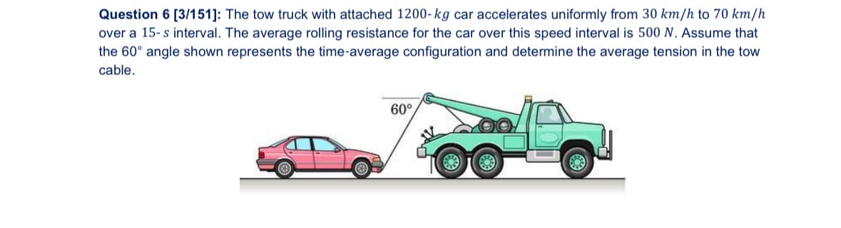 Question 6 [3/151]: The tow truck with attached 1200-kg car accelerates uniformly from 30 km/h to 70 km/h
over a 15-s interval. The average rolling resistance for the car over this speed interval is 500 N. Assume that
the 60° angle shown represents the time-average configuration and determine the average tension in the tow
cable.
60°