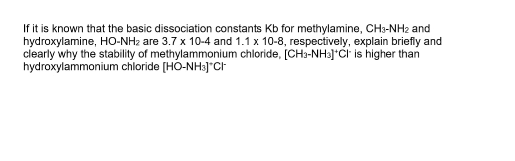 If it is known that the basic dissociation constants Kb for methylamine, CH3-NH2 and
hydroxylamine, HO-NH2 are 3.7 x 10-4 and 1.1 x 10-8, respectively, explain briefly and
clearly why the stability of methylammonium chloride, [CH3-NH3]*Cl is higher than
hydroxylammonium chloride [HO-NH3]*CI
