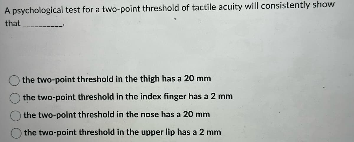A psychological test for a two-point threshold of tactile acuity will consistently show
that
the two-point threshold in the thigh has a 20 mm
the two-point threshold in the index finger has a 2 mm
the two-point threshold in the nose has a 20 mm
the two-point threshold in the upper lip has a 2 mm