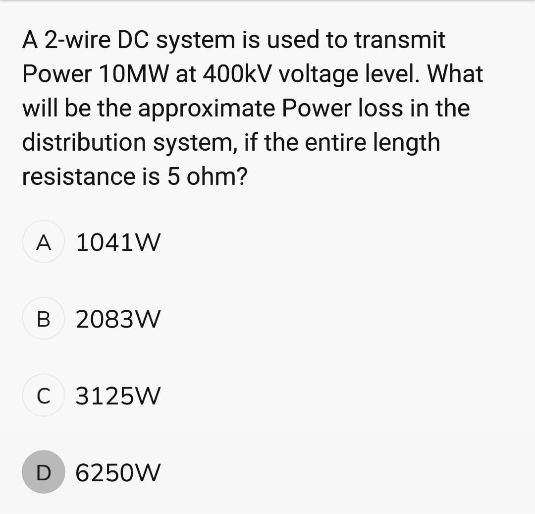 A 2-wire DC system is used to transmit
Power 10MW at 400kV voltage level. What
will be the approximate Power loss in the
distribution system, if the entire length
resistance is 5 ohm?
A 1041W
B 2083W
C 3125W
D 6250W