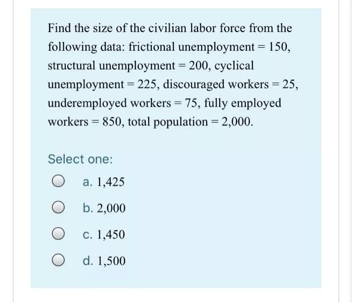 Find the size of the civilian labor force from the
following data: frictional unemployment = 150,
structural unemployment = 200, cyclical
unemployment = 225, discouraged workers = 25,
underemployed workers = 75, fully employed
workers = 850, total population = 2,000.
Select one:
a. 1,425
b. 2,000
c. 1,450
d. 1,500