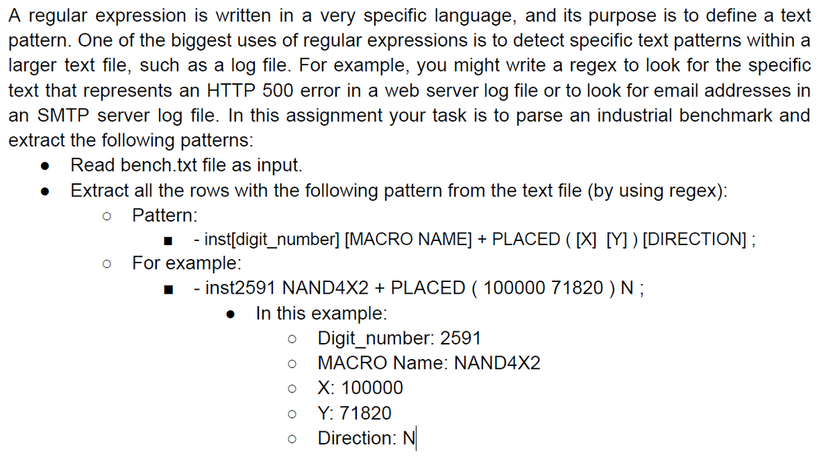 A regular expression is written in a very specific language, and its purpose is to define a text
pattern. One of the biggest uses of regular expressions is to detect specific text patterns within a
larger text file, such as a log file. For example, you might write a regex to look for the specific
text that represents an HTTP 500 error in a web server log file or to look for email addresses in
an SMTP server log file. In this assignment your task is to parse an industrial benchmark and
extract the following patterns:
Read bench.txt file as input.
Extract all the rows with the following pattern from the text file (by using regex):
Pattern:
- - inst[digit_number] [MACRO NAME] + PLACED ( [X] [Y] ) [DIRECTION] ;
For example:
- inst2591 NAND4X2 + PLACED ( 100000 71820 ) N ;
In this example:
Digit_number: 2591
MACRO Name: NAND4X2
X: 100000
Y: 71820
Direction: N
