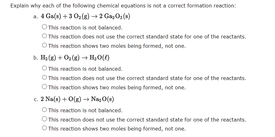 Explain why each of the following chemical equations is not a correct formation reaction:
a. 4 Ga(s) + 3 O₂(g) → 2 Ga203 (s)
O This reaction is not balanced.
This reaction does not use the correct standard state for one of the reactants.
O This reaction shows two moles being formed, not one.
b. H₂(g) + O₂(g) → H₂O(l)
This reaction is not balanced.
This reaction does not use the correct standard state for one of the reactants.
O This reaction shows two moles being formed, not one.
c. 2 Na(s) + O(g) → Na₂O(s)
This reaction is not balanced.
O This reaction does not use the correct standard state for one of the reactants.
O This reaction shows two moles being formed, not one.