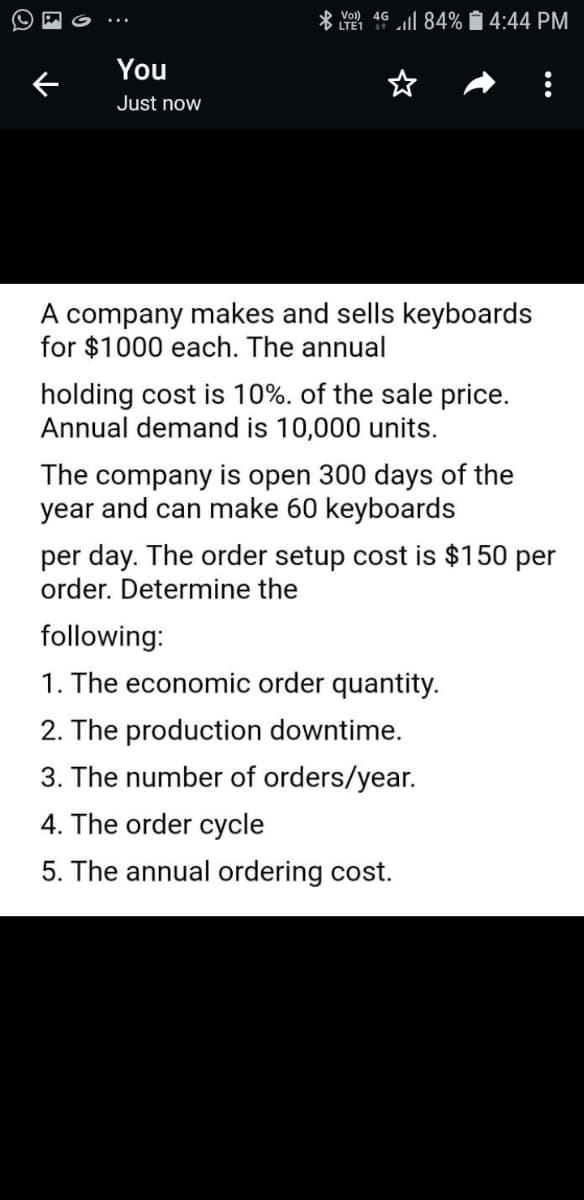 * Vol) 4G
· LTE1
ll 84% 1 4:44 PM
You
Just now
A company makes and sells keyboards
for $1000 each. The annual
holding cost is 10%. of the sale price.
Annual demand is 10,000 units.
The company is open 300 days of the
year and can make 60 keyboards
per day. The order setup cost is $150 per
order. Determine the
following:
1. The economic order quantity.
2. The production downtime.
3. The number of orders/year.
4. The order cycle
5. The annual ordering cost.
