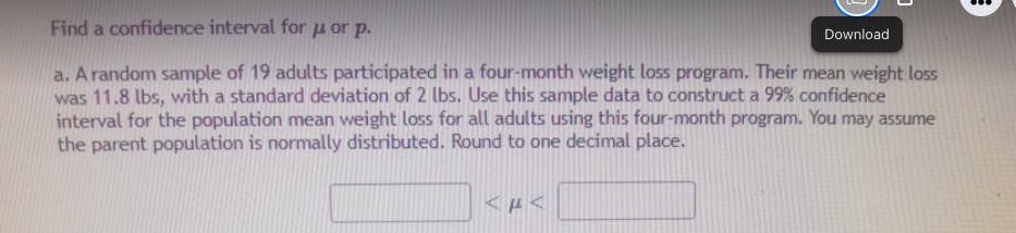 Find a confidence interval for u or p.
Download
a. A random sample of 19 adults participated in a four-month weight loss program. Their mean weight loss
was 11.8 lbs, with a standard deviation of 2 lbs. Use this sample data to construct a 99% confidence
interval for the population mean weight loss for all adults using this four-month program. You may assume
the parent population is normally distributed. Round to one decimal place.
