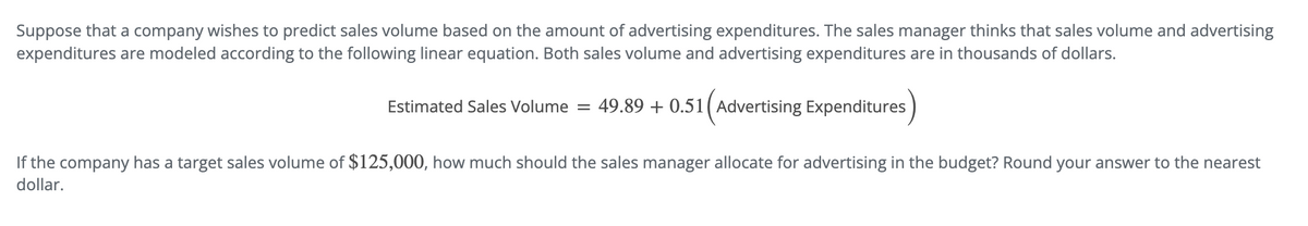 Suppose that a company wishes to predict sales volume based on the amount of advertising expenditures. The sales manager thinks that sales volume and advertising
expenditures are modeled according to the following linear equation. Both sales volume and advertising expenditures are in thousands of dollars.
Estimated Sales Volume = 49.89 + 0.51 (Advertising Expenditures
If the company has a target sales volume of $125,000, how much should the sales manager allocate for advertising in the budget? Round your answer to the nearest
dollar.