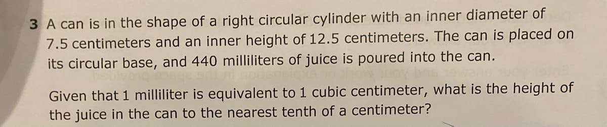 3 A can is in the shape of a right circular cylinder with an inner diameter of
7.5 centimeters and an inner height of 12.5 centimeters. The can is placed on
its circular base, and 440 milliliters of juice is poured into the can.
Given that 1 milliliter is equivalent to 1 cubic centimeter, what is the height of
the juice in the can to the nearest tenth of a centimeter?
