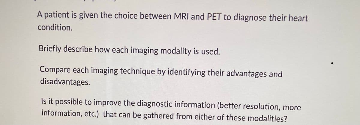 A patient is given the choice between MRI and PET to diagnose their heart
condition.
Briefly describe how each imaging modality is used.
Compare each imaging technique by identifying their advantages and
disadvantages.
Is it possible to improve the diagnostic information (better resolution, more
information, etc.) that can be gathered from either of these modalities?