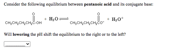 Consider the following equilibrium between pentanoic acid and its conjugate base:
|
CH3CH,CH,CH2C0-
H20
+ H30+
CH;CH2CH,CH,C-OH
Will lowering the pH shift the equilibrium to the right or to the left?
