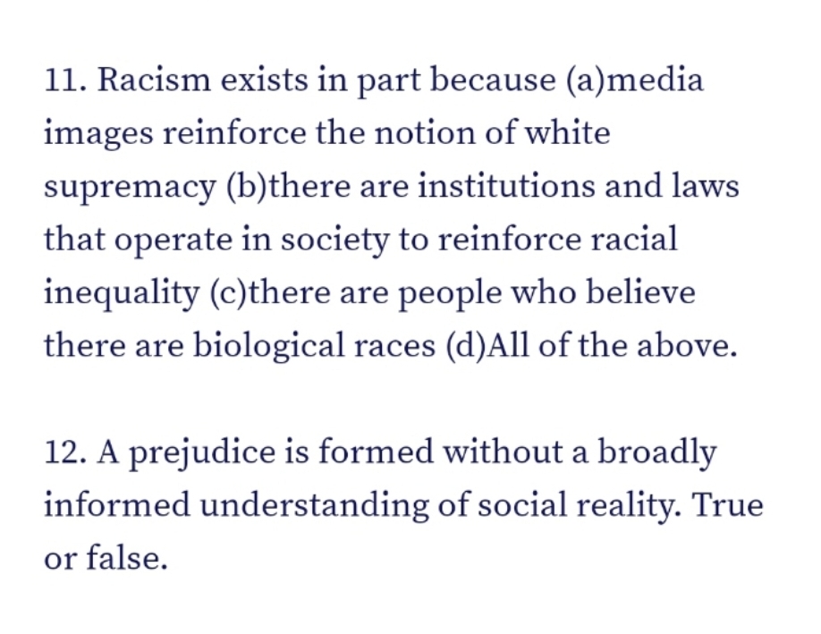 11. Racism exists in part because (a)media
images reinforce the notion of white
supremacy (b)there are institutions and laws
that operate in society to reinforce racial
inequality (c)there are people who believe
there are biological races (d)All of the above.
12. A prejudice is formed without a broadly
informed understanding of social reality. True
or false.