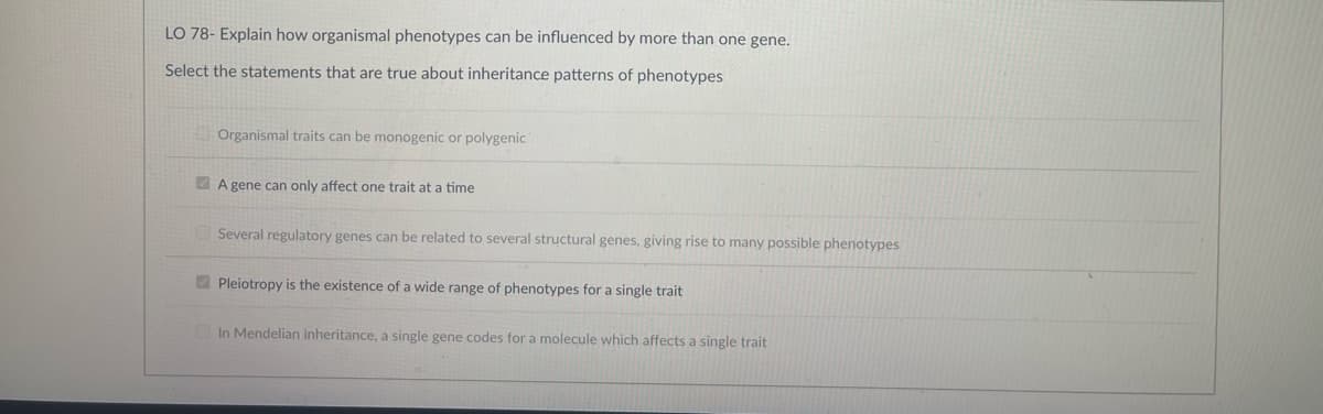 LO 78- Explain how organismal phenotypes can be influenced by more than one gene.
Select the statements that are true about inheritance patterns of phenotypes
Organismal traits can be monogenic or polygenic
A gene can only affect one trait at a time
Several regulatory genes can be related to several structural genes, giving rise to many possible phenotypes
Pleiotropy is the existence of a wide range of phenotypes for a single trait
In Mendelian inheritance, a single gene codes for a molecule which affects a single trait