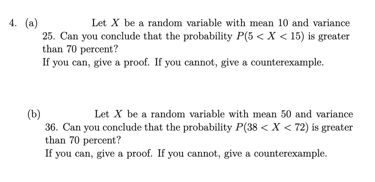 4. (a)
Let X be a random variable with mean 10 and variance
25. Can you conclude that the probability P(5 < X < 15) is greater
than 70 percent?
If you can, give a proof. If you cannot, give a counterexample.
(b)
Let X be a random variable with mean 50 and variance
36. Can you conclude that the probability P(38 < X < 72) is greater
than 70 percent?
If you can, give a proof. If you cannot, give a counterexample.