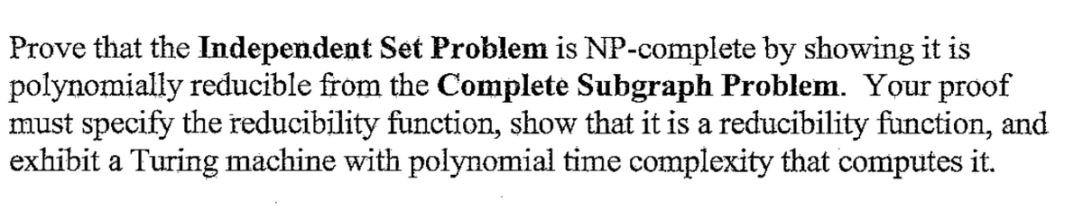 Prove that the Independent Set Problem is NP-complete by showing it is
polynomially reducible from the Complete Subgraph Problem. Your proof
must specify the reducibility function, show that it is a reducibility function, and
exhibit a Turing machine with polynomial time complexity that computes it.
