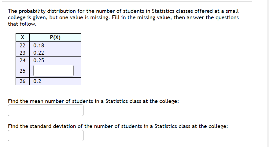 The probability distribution for the number of students in Statistics classes offered at a small
college is given, but one value is missing. Fill in the missing value, then answer the questions
that follow.
X
22
0.18
23 0.22
24
0.25
25
26 0.2
P(X)
Find the mean number of students in a Statistics class at the college:
Find the standard deviation of the number of students in a Statistics class at the college: