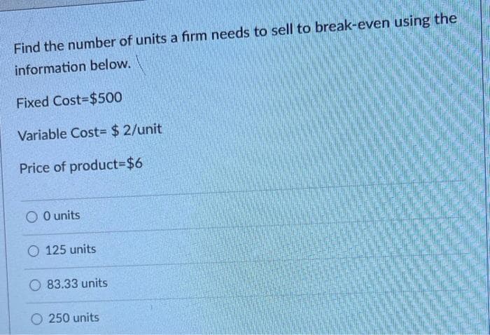 Find the number of units a firm needs to sell to break-even using the
information below.
Fixed Cost-$500
Variable Cost= $ 2/unit
Price of product%3D%$46
O O units
O 125 units
O 83.33 units
250 units
