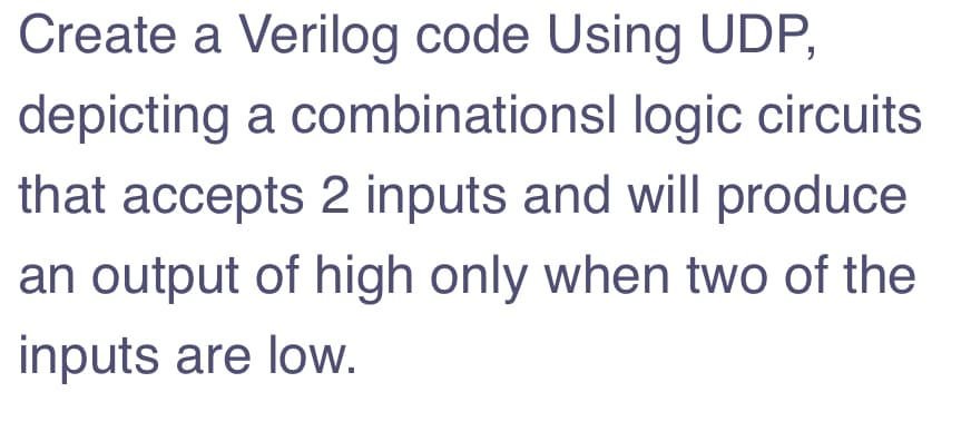 Create a Verilog code Using UDP,
depicting a combinationsl logic circuits
that accepts 2 inputs and will produce
an output of high only when two of the
inputs are low.
