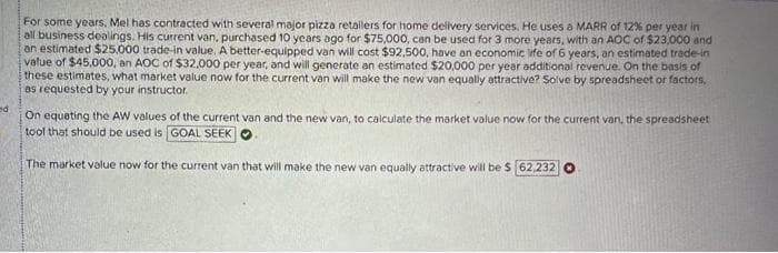 For some years, Mel has contracted with several major pizza retailers for home delivery services. He uses a MARR of 12% per year in
all business dealings. His current van, purchased 10 years ago for $75,000, can be used for 3 more years, with an AOC of $23,000 and
an estimated $25,000 trade-in value. A better-equipped van will cost $92,500, have an economic life of 6 years, an estimated trade-in
value of $45,000, an AOC of $32,000 per year, and will generate an estimated $20,000 per year additional revenue. On the basis of
these estimates, what market value now for the current van will make the new van equally attractive? Solve by spreadsheet or factors.
as requested by your instructor.
ed
On equating the AW values of the current van and the new van, to calculate the market value now for the current van, the spreadsheet
tool that should be used is GOAL SEEK
The market value now for the current van that will make the new van equally attractive will be $ 62,232 O