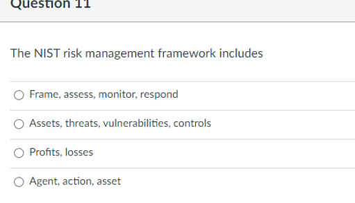 Question 11
The NIST risk management framework includes
Frame, assess, monitor, respond
Assets, threats, vulnerabilities, controls
Profits, losses
Agent, action, asset