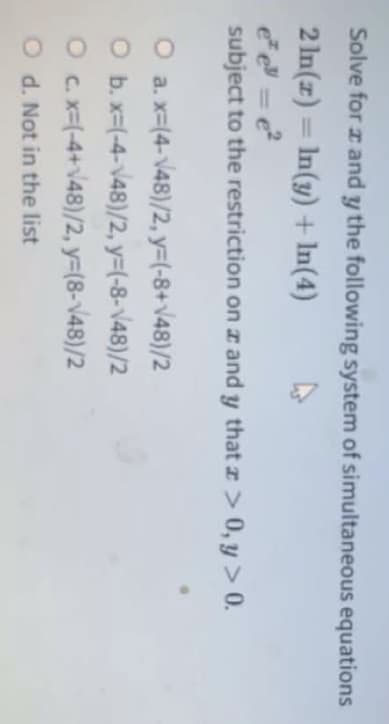 Solve for z and y the following system of simultaneous equations
2 In(z) = In(y) + In(4)
subject to the restriction on I and y that z > 0, y > 0.
O a. x-(4-v48)/2, y-(-8+v48)/2
O b. x=(-4-V48)/2, y3(-8-v48)/2
O c x-(-4+\48)/2, y=(8-v48)/2
O d. Not in the list
