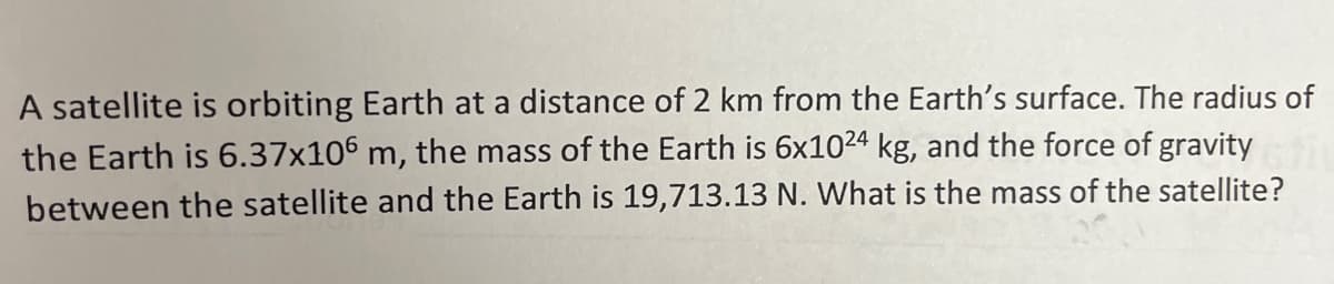 A satellite is orbiting Earth at a distance of 2 km from the Earth's surface. The radius of
the Earth is 6.37x106 m, the mass of the Earth is 6x1024 kg, and the force of gravity
between the satellite and the Earth is 19,713.13 N. What is the mass of the satellite?
